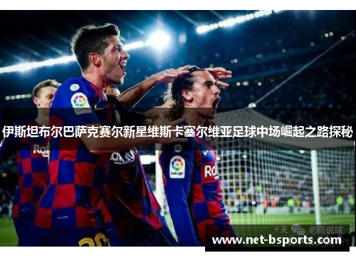 伊斯坦布尔巴萨克赛尔新星维斯卡塞尔维亚足球中场崛起之路探秘 伊斯坦布尔巴萨克赛尔新星维斯卡塞尔维亚足球中场崛起之路探秘