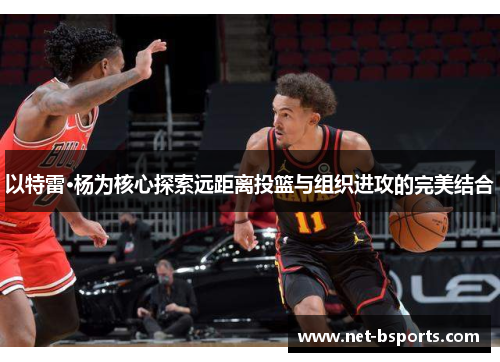 以特雷·杨为核心探索远距离投篮与组织进攻的完美结合 以特雷·杨为核心探索远距离投篮与组织进攻的完美结合