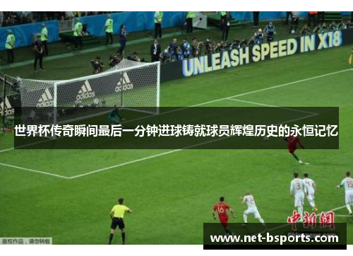 世界杯传奇瞬间最后一分钟进球铸就球员辉煌历史的永恒记忆 世界杯传奇瞬间最后一分钟进球铸就球员辉煌历史的永恒记忆