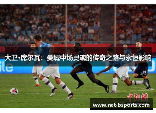 大卫·席尔瓦:曼城中场灵魂的传奇之路与永恒影响 大卫·席尔瓦:曼城中场灵魂的传奇之路与永恒影响