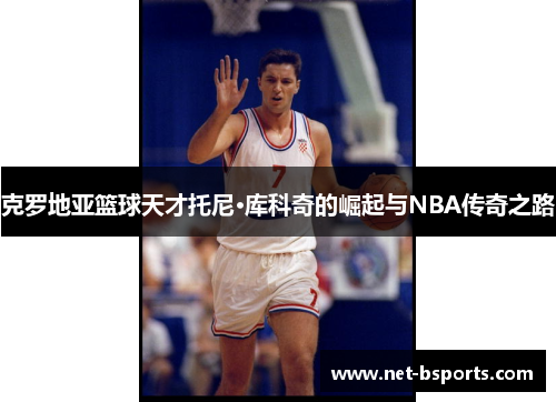 克罗地亚篮球天才托尼·库科奇的崛起与NBA传奇之路 克罗地亚篮球天才托尼·库科奇的崛起与NBA传奇之路