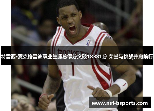 特雷西·麦克格雷迪职业生涯总得分突破18381分 荣誉与挑战并肩前行 特雷西·麦克格雷迪职业生涯总得分突破18381分 荣誉与挑战并肩前行