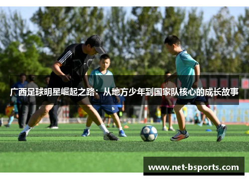 广西足球明星崛起之路：从地方少年到国家队核心的成长故事