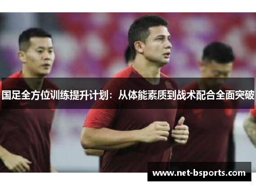 国足全方位训练提升计划：从体能素质到战术配合全面突破
