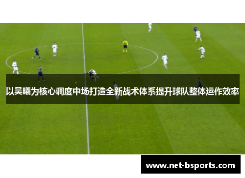 以吴曦为核心调度中场打造全新战术体系提升球队整体运作效率 以吴曦为核心调度中场打造全新战术体系提升球队整体运作效率