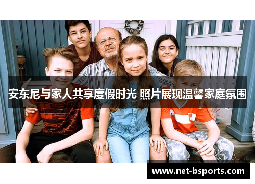 安东尼与家人共享度假时光 照片展现温馨家庭氛围 安东尼与家人共享度假时光 照片展现温馨家庭氛围