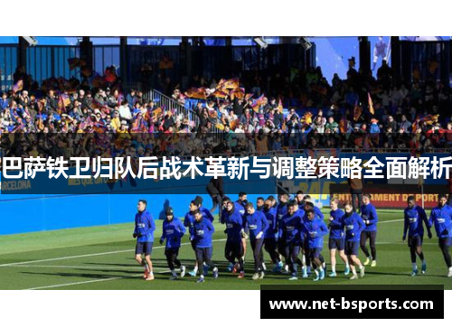 巴萨铁卫归队后战术革新与调整策略全面解析 巴萨铁卫归队后战术革新与调整策略全面解析