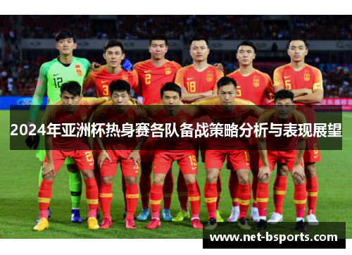 2024年亚洲杯热身赛各队备战策略分析与表现展望 2024年亚洲杯热身赛各队备战策略分析与表现展望