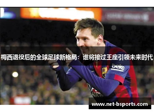 梅西退役后的全球足球新格局:谁将接过王座引领未来时代 梅西退役后的全球足球新格局:谁将接过王座引领未来时代