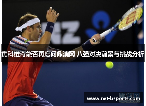 焦科维奇能否再度问鼎澳网 八强对决前景与挑战分析 焦科维奇能否再度问鼎澳网 八强对决前景与挑战分析