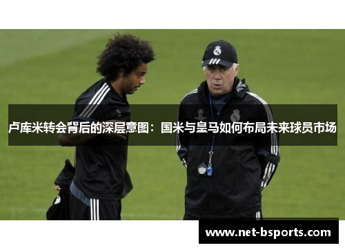 卢库米转会背后的深层意图:国米与皇马如何布局未来球员市场 卢库米转会背后的深层意图:国米与皇马如何布局未来球员市场