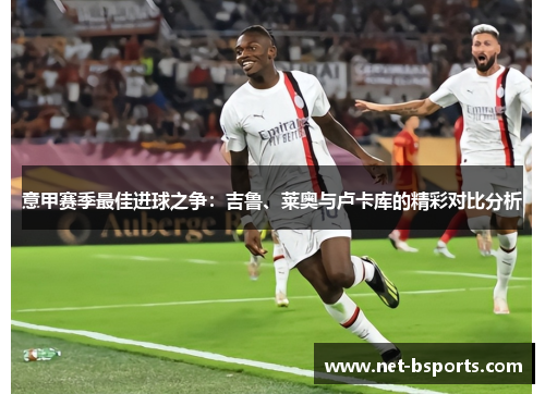 意甲赛季最佳进球之争:吉鲁、莱奥与卢卡库的精彩对比分析 意甲赛季最佳进球之争:吉鲁、莱奥与卢卡库的精彩对比分析