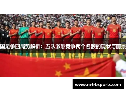 国足争四局势解析：五队激烈竞争两个名额的现状与前景