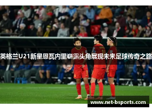 英格兰U21新星恩瓦内里崭露头角展现未来足球传奇之路 英格兰U21新星恩瓦内里崭露头角展现未来足球传奇之路