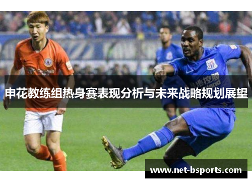 申花教练组热身赛表现分析与未来战略规划展望 申花教练组热身赛表现分析与未来战略规划展望