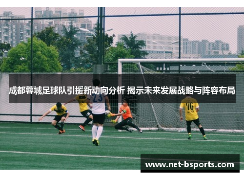 成都蓉城足球队引援新动向分析 揭示未来发展战略与阵容布局 成都蓉城足球队引援新动向分析 揭示未来发展战略与阵容布局