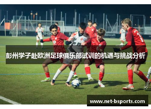彭州学子赴欧洲足球俱乐部试训的机遇与挑战分析 彭州学子赴欧洲足球俱乐部试训的机遇与挑战分析