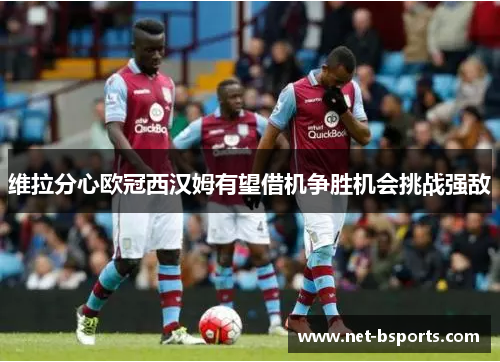 维拉分心欧冠西汉姆有望借机争胜机会挑战强敌 维拉分心欧冠西汉姆有望借机争胜机会挑战强敌