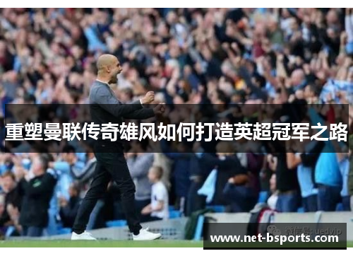 重塑曼联传奇雄风如何打造英超冠军之路 重塑曼联传奇雄风如何打造英超冠军之路