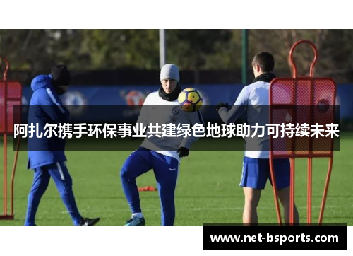 阿扎尔携手环保事业共建绿色地球助力可持续未来 阿扎尔携手环保事业共建绿色地球助力可持续未来