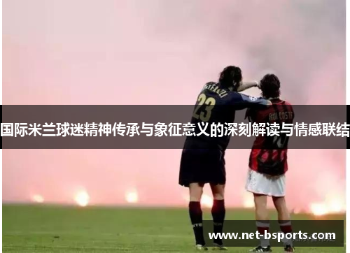 国际米兰球迷精神传承与象征意义的深刻解读与情感联结