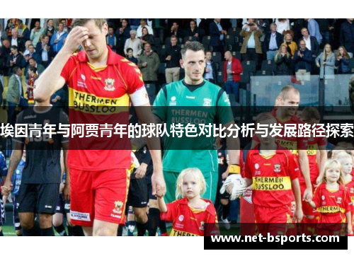 埃因青年与阿贾青年的球队特色对比分析与发展路径探索 埃因青年与阿贾青年的球队特色对比分析与发展路径探索